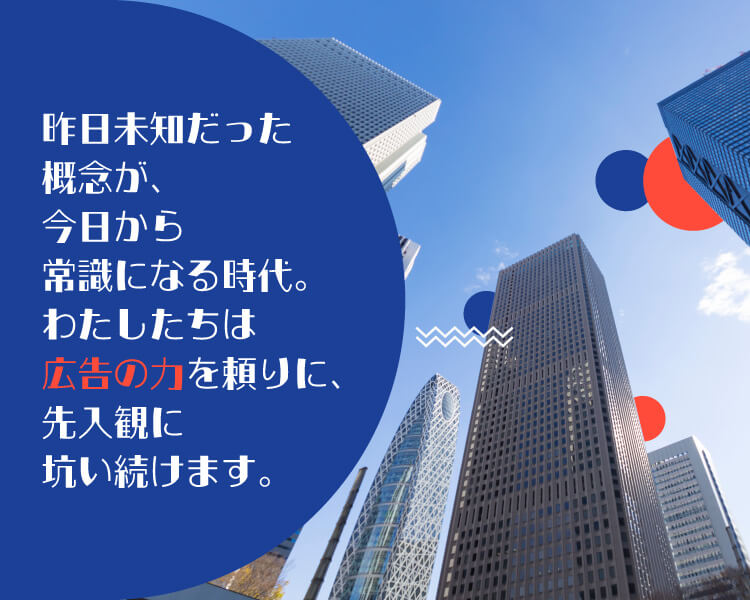 昨日異質だった概念が、今日には常識となる世界。わたしたちは広告の力を頼りに、先入観に抗い続けます。